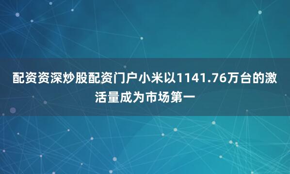配资资深炒股配资门户小米以1141.76万台的激活量成为市场第一
