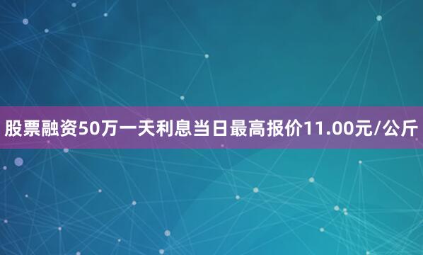 股票融资50万一天利息当日最高报价11.00元/公斤