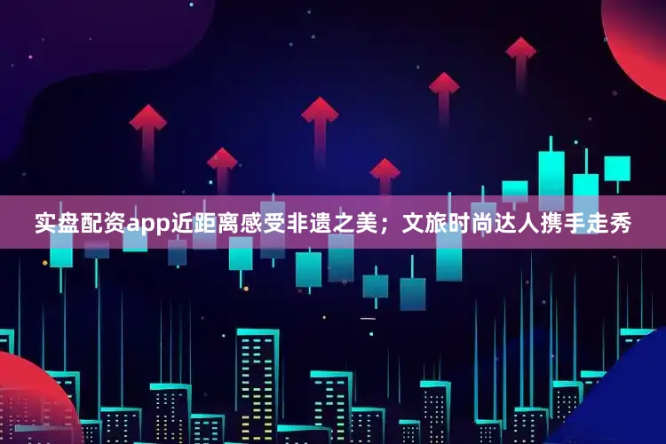 实盘配资app近距离感受非遗之美；文旅时尚达人携手走秀