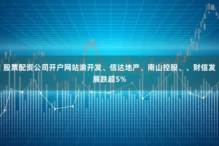 股票配资公司开户网站渝开发、信达地产、南山控股、、财信发展跌超5%