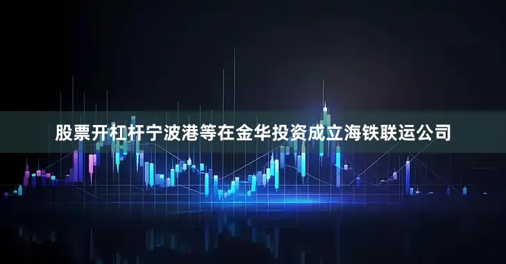 股票开杠杆宁波港等在金华投资成立海铁联运公司